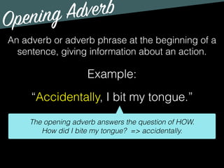 Opening Adverb
An adverb or adverb phrase at the beginning of a
sentence, giving information about an action.
Example:
“Accidentally, I bit my tongue.”
The opening adverb answers the question of HOW.
How did I bite my tongue? => accidentally.
 