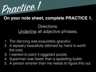 Practice 1
Directions:
Underline all adjective phrases.
On your note sheet, complete PRACTICE 1.
1. The dancing was exquisitely graceful.
2. A tapestry beautifully stitched by hand is worth
the cost.
3. I wanted to paint it eggplant purple.
4. Superman was faster than a speeding bullet.
5. A person smarter than me needs to ﬁgure this out.
 