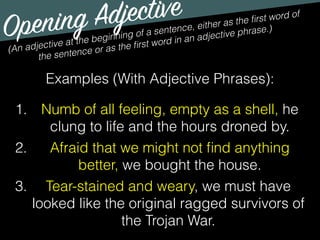 Opening Adjective
(An adjective at the beginning of a sentence, either as the ﬁrst word of
the sentence or as the ﬁrst word in an adjective phrase.)
Examples (With Adjective Phrases):
1. Numb of all feeling, empty as a shell, he
clung to life and the hours droned by.
2. Afraid that we might not ﬁnd anything
better, we bought the house.
3. Tear-stained and weary, we must have
looked like the original ragged survivors of
the Trojan War.
 