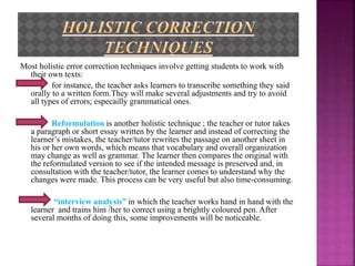Most holistic error correction techniques involve getting students to work with
their own texts:
for instance, the teacher asks learners to transcribe something they said
orally to a written form.They will make several adjustments and try to avoid
all types of errors; especailly grammatical ones.
Reformulation is another holistic technique ; the teacher or tutor takes
a paragraph or short essay written by the learner and instead of correcting the
learner’s mistakes, the teacher/tutor rewrites the passage on another sheet in
his or her own words, which means that vocabulary and overall organization
may change as well as grammar. The learner then compares the original with
the reformulated version to see if the intended message is preserved and, in
consultation with the teacher/tutor, the learner comes to understand why the
changes were made. This process can be very useful but also time-consuming.
“interview analysis” in which the teacher works hand in hand with the
learner and trains him /her to correct using a brightly coloured pen. After
several months of doing this, some improvements will be noticeable.
 