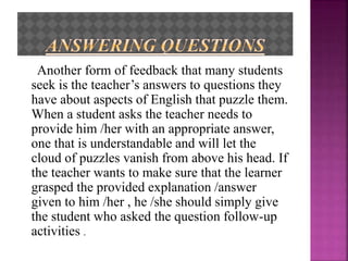 Another form of feedback that many students
seek is the teacher’s answers to questions they
have about aspects of English that puzzle them.
When a student asks the teacher needs to
provide him /her with an appropriate answer,
one that is understandable and will let the
cloud of puzzles vanish from above his head. If
the teacher wants to make sure that the learner
grasped the provided explanation /answer
given to him /her , he /she should simply give
the student who asked the question follow-up
activities .
 