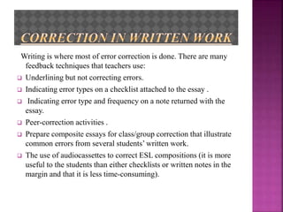 Writing is where most of error correction is done. There are many
feedback techniques that teachers use:
 Underlining but not correcting errors.
 Indicating error types on a checklist attached to the essay .
 Indicating error type and frequency on a note returned with the
essay.
 Peer-correction activities .
 Prepare composite essays for class/group correction that illustrate
common errors from several students’ written work.
 The use of audiocassettes to correct ESL compositions (it is more
useful to the students than either checklists or written notes in the
margin and that it is less time-consuming).
 