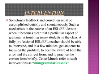  Sometimes feedback and correction must be
accomplished quickly and spontaneously. Such a
need arises in the course of an ESL/EFL lesson
when it becomes clear that a particular aspect of
grammar is troubling many students in the class. A
fully professional ESL/EFL teacher should be able
to intervene, and in a few minutes, get students to
focus on the problem, to become aware of both the
error and the correct form, and to practice the
correct form briefly. Celce-Murcia refer to such
interventions as “minigrammar lessons”
 