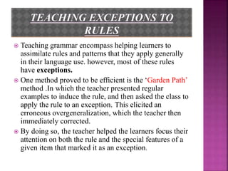  Teaching grammar encompass helping learners to
assimilate rules and patterns that they apply generally
in their language use. however, most of these rules
have exceptions.
 One method proved to be efficient is the ‘Garden Path’
method .In which the teacher presented regular
examples to induce the rule, and then asked the class to
apply the rule to an exception. This elicited an
erroneous overgeneralization, which the teacher then
immediately corrected.
 By doing so, the teacher helped the learners focus their
attention on both the rule and the special features of a
given item that marked it as an exception.
 
