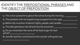 IDENTIFYTHE PREPOSITIONAL PHRASES AND
THE OBJECT OF PREPOSITION
 1. The rumor spread throughout the school during the mor...