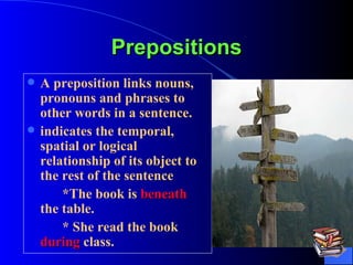 Prepositions A preposition links nouns, pronouns and phrases to other words in a sentence.  indicates the temporal, spatial or logical relationship of its object to the rest of the sentence  *The book is  beneath  the table. * She read the book  during  class.  