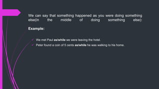 We can say that something happened as you were doing something
else(in the middle of doing something else):
Example:
 We met Paul as/while we were leaving the hotel.
 Peter found a coin of 5 cents as/while he was walking to his home.
 