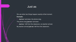 Just as
We use when two things happen exactly at that moment.
Example:
 Just as I sat down, the phone rang.
The phone rang just as I sat down.
 Just as I left from the classroom, my teacher arrived.
My teacher arrived just as I left from the classroom.
 