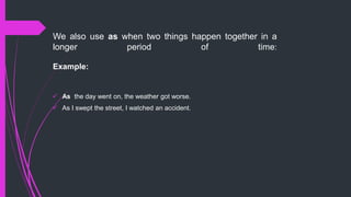 We also use as when two things happen together in a
longer period of time:
Example:
 As the day went on, the weather got worse.
 As I swept the street, I watched an accident.
 