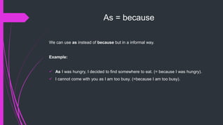 As = because
We can use as instead of because but in a informal way.
Example:
 As I was hungry, I decided to find somewhere to eat. (= because I was hungry).
 I cannot come with you as I am too busy. (=because I am too busy).
 