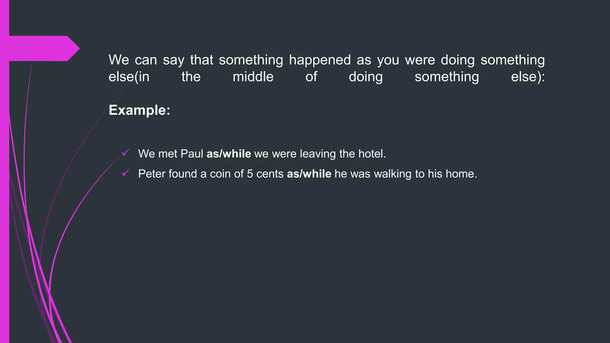 We can say that something happened as you were doing something
else(in the middle of doing something else):
Example:
 We met Paul as/while we were leaving the hotel.
 Peter found a coin of 5 cents as/while he was walking to his home.
 