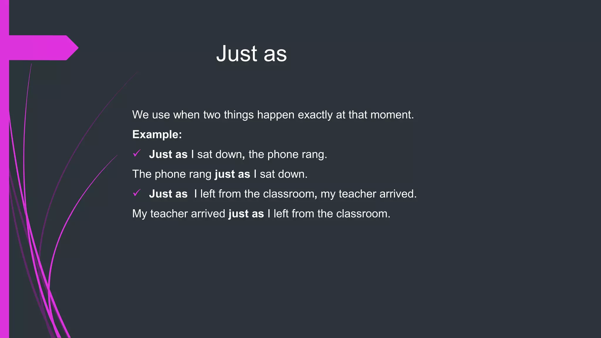 Just as
We use when two things happen exactly at that moment.
Example:
 Just as I sat down, the phone rang.
The phone rang just as I sat down.
 Just as I left from the classroom, my teacher arrived.
My teacher arrived just as I left from the classroom.
 