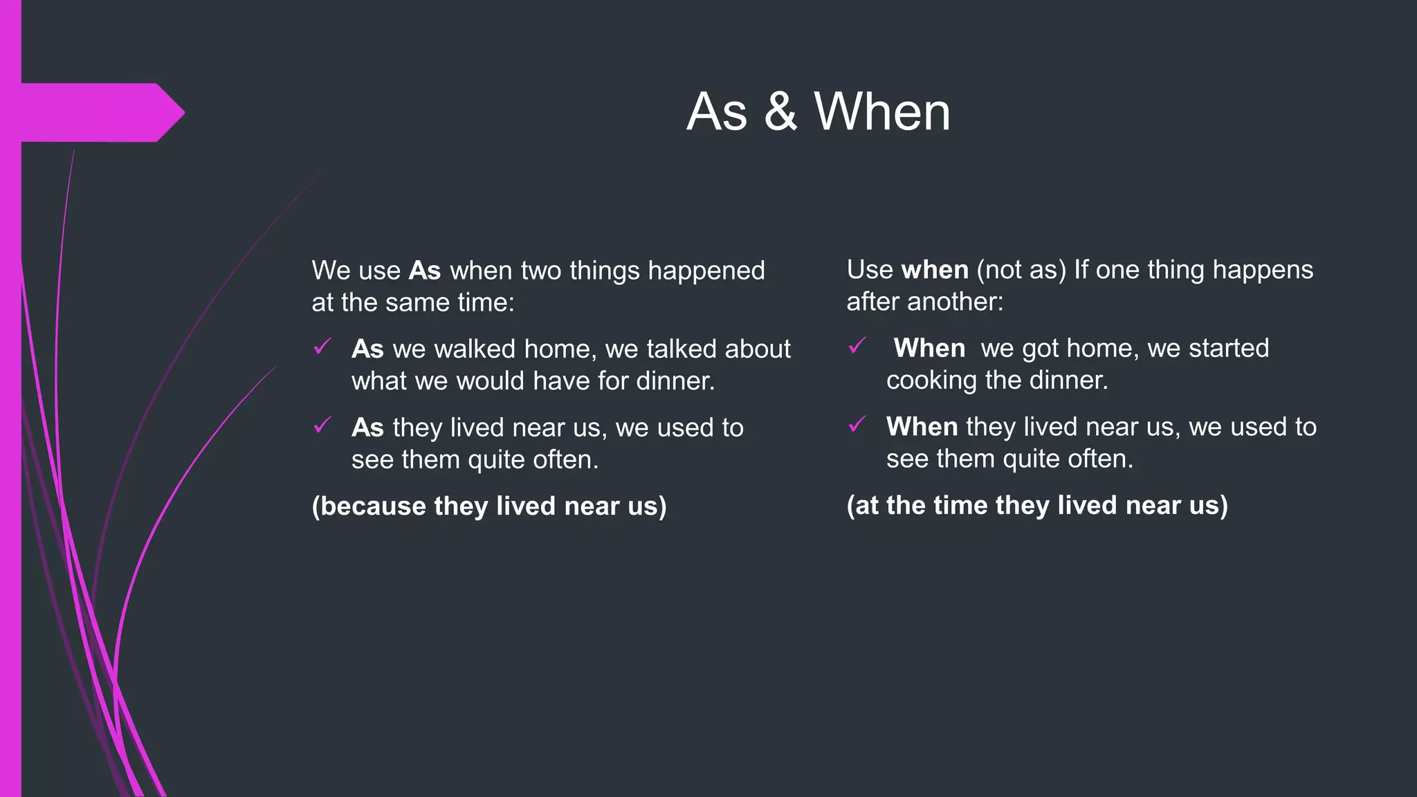 As & When
We use As when two things happened
at the same time:
 As we walked home, we talked about
what we would have for dinner.
 As they lived near us, we used to
see them quite often.
(because they lived near us)
Use when (not as) If one thing happens
after another:
 When we got home, we started
cooking the dinner.
 When they lived near us, we used to
see them quite often.
(at the time they lived near us)
 