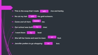  This is the soup that I made rice and barley.
 He cut my hair his gold scissors.
 Come and ​sit here me.
 Our ​school was ​built ​ river.
 I went there boat
 She left her home and went to town foot.
 Jennifer prefers to go shopping bus.on
on
by
by
beside
with
with
 
