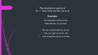 The structure to use by is:
by + noun (whit out the, my or a)
Example:
 She received a call by phone
 Peter felt bad by comment
X He was knocked down by my car
X They can´t get out by the rain
X I was wrong the sum by a number
 