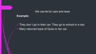 We use in for cars and taxis
Example:
 They don´t go in their car. They go to school in a taxi.
 Mary returned back of Quito in her car.
 