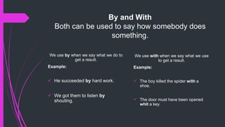 By and With
Both can be used to say how somebody does
something.
We use by when we say what we do to
get a result.
Example:
 He succeeded by hard work.
 We got them to listen by
shouting.
We use with when we say what we use
to get a result.
Example:
 The boy killed the spider with a
shoe.
 The door must have been opened
whit a key
 