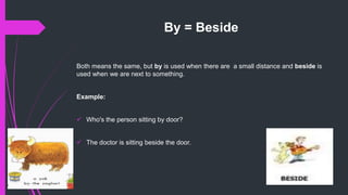 By = Beside
Both means the same, but by is used when there are a small distance and beside is
used when we are next to something.
Example:
 Who's the person sitting by door?
 The doctor is sitting beside the door.
 