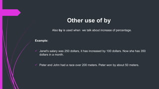 Other use of by
Also by is used when we talk about increase of percentage.
Example:
 Janet's salary was 250 dollars, it has increased by 100 dollars. Now she has 350
dollars in a month.
 Peter and John had a race over 200 meters. Peter won by about 50 meters.
 
