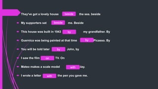 They've got a lovely house the sea. beside
 My supporters sat me. Beside
 This house was built in 1943 my grandfather. By
 Guernica was being painted at that time Picasso. By
 You will be told later John, by
 I saw the film TV. On
 Mateo makes a scale model clay.
 I wrote a letter the pen you gave me.with
with
on
by
by
by
beside
beside
 