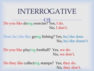 INTERROGATIVE 
 
Do you like doing exercise? Yes, I do. 
No, I don’t. 
Does he/she like going fishing? Yes, he/she does. 
No, he/she doesn’t. 
Do you like playing football? Yes, we do. 
No, we don’t. 
Do they like collecting stamps? Yes, they do. 
No, they don’t. 
