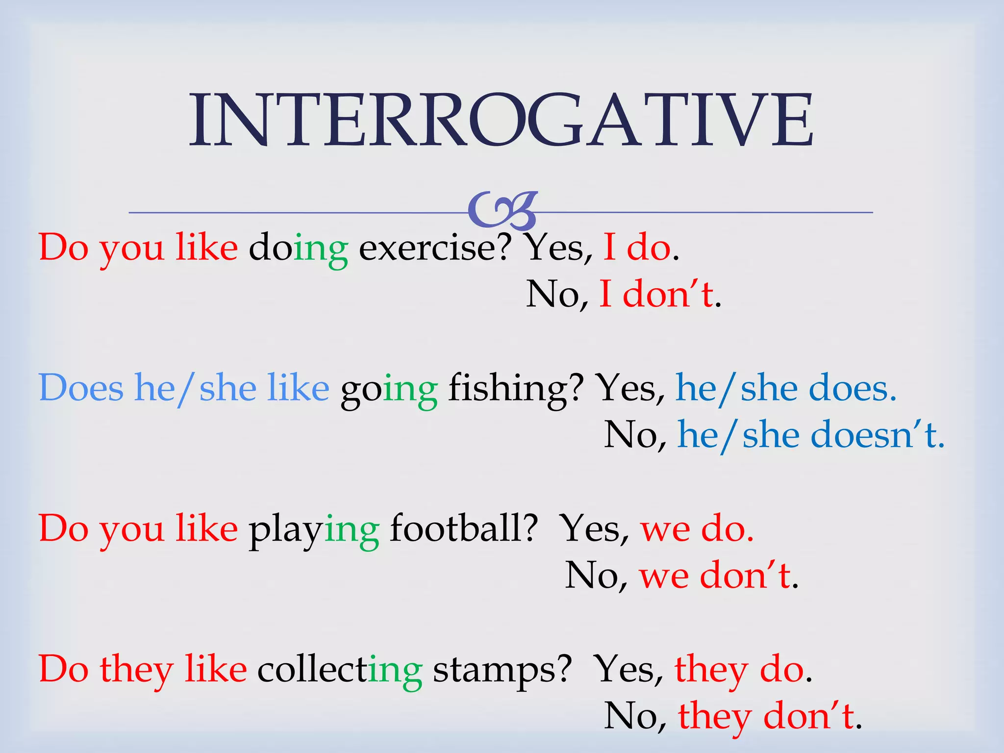 INTERROGATIVE
Do you like doing exercise? Yes, I do.
No, I don’t.
Does he/she like going fishing? Yes, he/she does.
No, he/she doesn’t.
Do you like playing football? Yes, we do.
No, we don’t.
Do they like collecting stamps? Yes, they do.
No, they don’t.