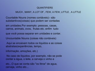 QUANTIFIERS  MUCH , MANY, A LOT OF , FEW, A FEW, LITTLE , A LITTLE  Countable Nouns (nomes contáveis):- são substantivos(coisas) que podem ser contadas  em unidades.Por exemplo: pessoas, casas, carros, animais, ovos,  frutas etc. enfim  tudo  que você possa separar em unidades e contar.  Uncountable Nouns (coisas não contáveis)  Aqui se encaixam todos os líquidos e as coisas abstratas(experiências, tempo,  informação, emoções, etc.)  No caso de líquidos, por exemplo, não se pode contar a água, o leite, a cerveja o vinho e  etc...O que se conta são "os litros" de agua, cerveja, vinho etc...  