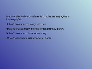 Much e Many são normalmente usados em negações e interrogações:  • I don't have much money with me.  • Has he invited many friends for his birthday party?  I• don't have much time today,sorry.  • She doesn't have many books at home.  