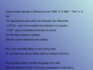 Agora preste atenção á diferença entre "little" e "A little" - "few” e “a few” Os significados para efeito de tradução são diferentes.  •  LITTLE - para Uncountable (incontáveis) no singular.  •  FEW - para countable(contáveis) no plural.  He has little interest in politics.  (Ele tem pouco interesse em politica)  Her voice had little effect on the crying child  (A voz dela teve pouco efeito sobre a criança chorona.)  Few people speak a foreign language very well.  (Poucas pessoas falam uma lingua estrangeira muito bem).  