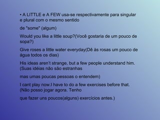•  A LITTLE e A FEW usa-se respectivamente para singular e plural com o mesmo sentido  de "some" (algum)  Would you like a little soup?(Você gostaria de um pouco de sopa?)  Give roses a little water everyday(Dê às rosas um pouco de água todos os dias)  His ideas aren’t strange, but a few people understand him.(Suas idéias não são estranhas  mas umas poucas pessoas o entendem)  I cant play now.I have to do a few exercises before that.(Não posso jogar agora. Tenho  que fazer uns poucos(alguns) exercícios antes.)  