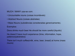 MUCH / MANY usa-se com:  •  Uncountable nouns (coisas incontáveis)  •  Abstract Nouns (coisas abstratas)  •  Mass Nouns (substâncias consideradas genericamente).  Exemplos:  Dave drinks much beer.He should be more careful.(liquido)  He doesn't have much experience (time, information, hope, patience)(abstratos)  There isn't much coffee(milk, wine, beer, bread) at home (mass nouns)  