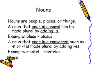 Nouns Nouns are people, places, or things. A noun that  ends in a vowel  can be made plural by  adding –s . Example: blusa – blusas A noun that  ends in a consonant  such as -n or -l is made plural by  adding –es . Example: mantel - manteles 