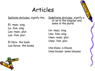 Articles Definite Articles-  signify the. El- masc. sing. La- fem. sing. Los- masc. plur. Las- fem. plur. El libro- the book Los libros- the books Indefinite Articles-  signify a or an in the singular and some in the plural. Un- masc. sing. Una- fem. sing. Unos- masc. plur. Unas- fem. plur. Una blusa- a blouse Unas blusas- some blouses 