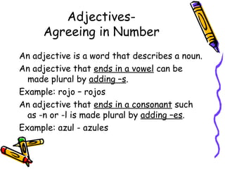 Adjectives- Agreeing in Number An adjective is a word that describes a noun.  An adjective that  ends in a vowel  can be made plural by  adding –s . Example: rojo – rojos An adjective that  ends in a consonant  such as -n or -l is made plural by  adding –es . Example: azul - azules 