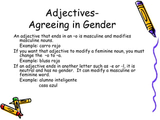 Adjectives- Agreeing in Gender An adjective that ends in an –o is masculine and modifies masculine nouns. Example: carro rojo If you want that adjective to modify a feminine noun, you must change the  –o to –a. Example: blusa roja If an adjective ends in another letter such as -e or -l, it is neutral and has no gender.  It can modify a masculine or feminine word. Example: alumno inteligente   casa azul 