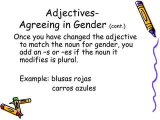 Adjectives- Agreeing in Gender  (cont.) Once you have changed the adjective to match the noun for gender, you add an –s or –es if the noun it modifies is plural. Example: blusas rojas   carros azules 