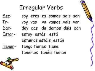 Irregular Verbs Ser -  soy  eres  es  somos  sois  son Ir -  voy  vas  va  vamos  vais  van Dar -  doy  das  da  damos  dais  dan Estar -  estoy  estás  está  estamos estáis  están Tener -  tengo tienes  tiene  tenemos  tenéis tienen 