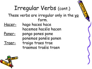 Irregular Verbs  (cont.) These verbs are irregular only in the  yo  form.  Hacer-   hago haces hace  hacemos hacéis hacen Poner-   pongo pones pone  ponemos ponéis ponen Traer-   traigo traes trae  traemos traéis traen 