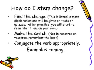 How do I stem change? Find the change.  (This is listed in most dictionaries and will be given on tests or quizzes.  After practice, you will start to remember them on your own.) Make the switch.  (Not in nosotros or vosotros, remember the boot) Conjugate the verb appropriately. Examples coming… 