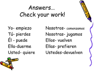 Answers…  Check your work! Yo- empiezo Nosotros-  comenzamos Tú- pierdes Nosotras- jugamos Él - puede Ellos- vuelven Ella-duerme Ellas- prefieren Usted- quiere Ustedes-devuelven 
