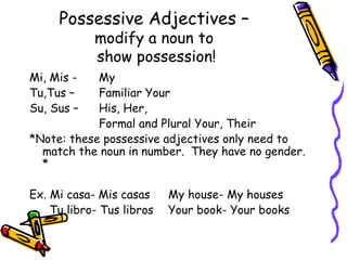 Possessive Adjectives –   modify a noun to  show possession! Mi, Mis -  My Tu,Tus –  Familiar Your Su, Sus –  His, Her,  Formal and Plural Your, Their  *Note: these possessive adjectives only need to match the noun in number.  They have no gender. * Ex. Mi casa- Mis casas  My house- My houses   Tu libro- Tus libros  Your book- Your books 