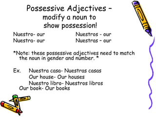 Possessive Adjectives –   modify a noun to  show possession! Nuestro- our Nuestros - our Nuestra- our Nuestras – our *Note: these possessive adjectives need to match the noun in gender and number. * Ex.  Nuestra casa- Nuestras casas  Our house- Our houses   Nuestro libro- Nuestros libros  Our book- Our books 