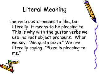 Literal Meaning The verb gustar means to like, but literally  it means to be pleasing to.  This is why with the gustar verbs we use indirect object pronouns.  When we say…”Me gusta pizza.” We are literally saying…”Pizza is pleasing to me.” 