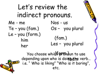 Let’s review the  indirect pronouns. Me - me Te – you (fam.) Le – you (form.)   him   her Nos - us Os –  you plural  (fam.) Les –  you plural  (form.)   them  You choose which pronoun to use depending upon who is doing the verb…i.e. “ Who is liking” “Who is it boring”, etc. 