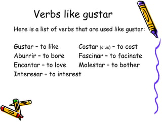 Verbs like gustar Here is a list of verbs that are used like gustar: Gustar – to like Costar  (o:ue)  – to cost Aburrir – to bore Fascinar – to facinate Encantar – to love Molestar – to bother Interesar – to interest 