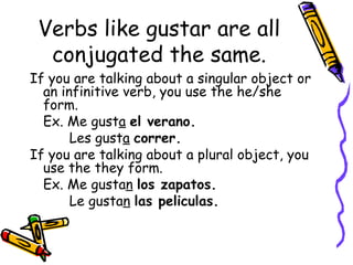 Verbs like gustar are all conjugated the same. If you are talking about a singular object or an infinitive verb, you use the he/she form. Ex. Me gust a   el verano.   Les gust a   correr. If you are talking about a plural object, you use the they form. Ex. Me gusta n   los zapatos.   Le gusta n   las peliculas. 