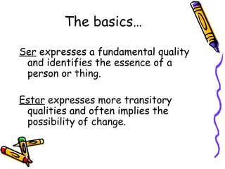 The basics… Ser  expresses a fundamental quality and identifies the essence of a person or thing. Estar  expresses more transitory qualities and often implies the possibility of change. 