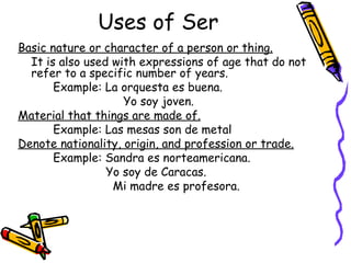 Uses of Ser Basic nature or character of a person or thing.   It is also used with expressions of age that do not refer to a specific number of years. Example: La orquesta es buena.  Yo soy joven. Material that things are made of. Example: Las mesas son de metal Denote nationality, origin, and profession or trade. Example: Sandra es norteamericana.   Yo soy de Caracas.   Mi madre es profesora. 