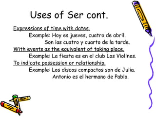 Uses of Ser cont. Expressions of time with dates. Example: Hoy es jueves, cuatro de abril. Son las cuatro y cuarto de la tarde. With events as the equivalent of taking place. Example: La fiesta es en el club Los Violines. To indicate possession or relationship. Example: Los discos compactos son de Julia.   Antonio es el hermano de Pablo. 