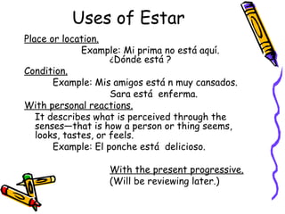Uses of Estar Place or location.   Example: Mi prima no está aquí.  ¿ Dónde está ?  Condition. Example: Mis amigos está n muy cansados. Sara está  enferma. With personal reactions. It describes what is perceived through the senses—that is how a person or thing seems, looks, tastes, or feels. Example: El ponche está  delicioso. With the present progressive.   (Will be reviewing later.) 